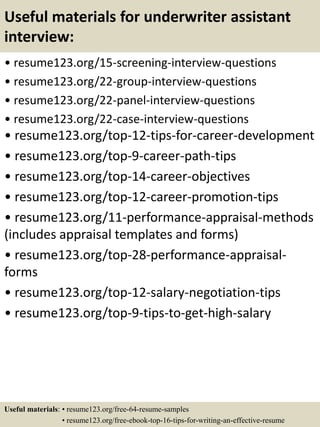 Useful materials for underwriter assistant
interview:
• resume123.org/15-screening-interview-questions
• resume123.org/22-group-interview-questions
• resume123.org/22-panel-interview-questions
• resume123.org/22-case-interview-questions
• resume123.org/top-12-tips-for-career-development
• resume123.org/top-9-career-path-tips
• resume123.org/top-14-career-objectives
• resume123.org/top-12-career-promotion-tips
• resume123.org/11-performance-appraisal-methods
(includes appraisal templates and forms)
• resume123.org/top-28-performance-appraisal-
forms
• resume123.org/top-12-salary-negotiation-tips
• resume123.org/top-9-tips-to-get-high-salary
Useful materials: • resume123.org/free-64-resume-samples
• resume123.org/free-ebook-top-16-tips-for-writing-an-effective-resume
 