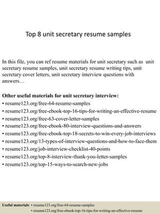 Top 8 unit secretary resume samples
In this file, you can ref resume materials for unit secretary such as unit
secretary resume samples, unit secretary resume writing tips, unit
secretary cover letters, unit secretary interview questions with
answers…
Other useful materials for unit secretary interview:
• resume123.org/free-64-resume-samples
• resume123.org/free-ebook-top-16-tips-for-writing-an-effective-resume
• resume123.org/free-63-cover-letter-samples
• resume123.org/free-ebook-80-interview-questions-and-answers
• resume123.org/free-ebook-top-18-secrets-to-win-every-job-interviews
• resume123.org/13-types-of-interview-questions-and-how-to-face-them
• resume123.org/job-interview-checklist-40-points
• resume123.org/top-8-interview-thank-you-letter-samples
• resume123.org/top-15-ways-to-search-new-jobs
Useful materials: • resume123.org/free-64-resume-samples
• resume123.org/free-ebook-top-16-tips-for-writing-an-effective-resume
 