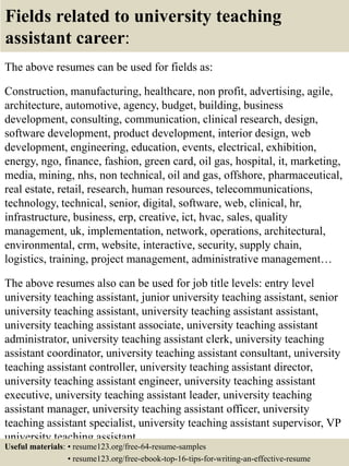 Fields related to university teaching
assistant career:
The above resumes can be used for fields as:
Construction, manufacturing, healthcare, non profit, advertising, agile,
architecture, automotive, agency, budget, building, business
development, consulting, communication, clinical research, design,
software development, product development, interior design, web
development, engineering, education, events, electrical, exhibition,
energy, ngo, finance, fashion, green card, oil gas, hospital, it, marketing,
media, mining, nhs, non technical, oil and gas, offshore, pharmaceutical,
real estate, retail, research, human resources, telecommunications,
technology, technical, senior, digital, software, web, clinical, hr,
infrastructure, business, erp, creative, ict, hvac, sales, quality
management, uk, implementation, network, operations, architectural,
environmental, crm, website, interactive, security, supply chain,
logistics, training, project management, administrative management…
The above resumes also can be used for job title levels: entry level
university teaching assistant, junior university teaching assistant, senior
university teaching assistant, university teaching assistant assistant,
university teaching assistant associate, university teaching assistant
administrator, university teaching assistant clerk, university teaching
assistant coordinator, university teaching assistant consultant, university
teaching assistant controller, university teaching assistant director,
university teaching assistant engineer, university teaching assistant
executive, university teaching assistant leader, university teaching
assistant manager, university teaching assistant officer, university
teaching assistant specialist, university teaching assistant supervisor, VP
university teaching assistant…
Useful materials: • resume123.org/free-64-resume-samples
• resume123.org/free-ebook-top-16-tips-for-writing-an-effective-resume
 