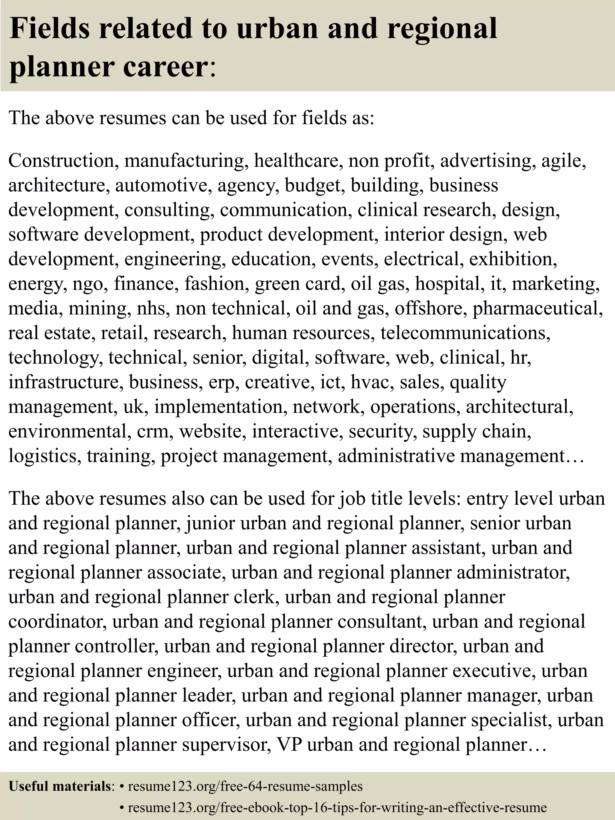 Fields related to urban and regional
planner career:
The above resumes can be used for fields as:
Construction, manufacturing, healthcare, non profit, advertising, agile,
architecture, automotive, agency, budget, building, business
development, consulting, communication, clinical research, design,
software development, product development, interior design, web
development, engineering, education, events, electrical, exhibition,
energy, ngo, finance, fashion, green card, oil gas, hospital, it, marketing,
media, mining, nhs, non technical, oil and gas, offshore, pharmaceutical,
real estate, retail, research, human resources, telecommunications,
technology, technical, senior, digital, software, web, clinical, hr,
infrastructure, business, erp, creative, ict, hvac, sales, quality
management, uk, implementation, network, operations, architectural,
environmental, crm, website, interactive, security, supply chain,
logistics, training, project management, administrative management…
The above resumes also can be used for job title levels: entry level urban
and regional planner, junior urban and regional planner, senior urban
and regional planner, urban and regional planner assistant, urban and
regional planner associate, urban and regional planner administrator,
urban and regional planner clerk, urban and regional planner
coordinator, urban and regional planner consultant, urban and regional
planner controller, urban and regional planner director, urban and
regional planner engineer, urban and regional planner executive, urban
and regional planner leader, urban and regional planner manager, urban
and regional planner officer, urban and regional planner specialist, urban
and regional planner supervisor, VP urban and regional planner…
Useful materials: • resume123.org/free-64-resume-samples
• resume123.org/free-ebook-top-16-tips-for-writing-an-effective-resume
 