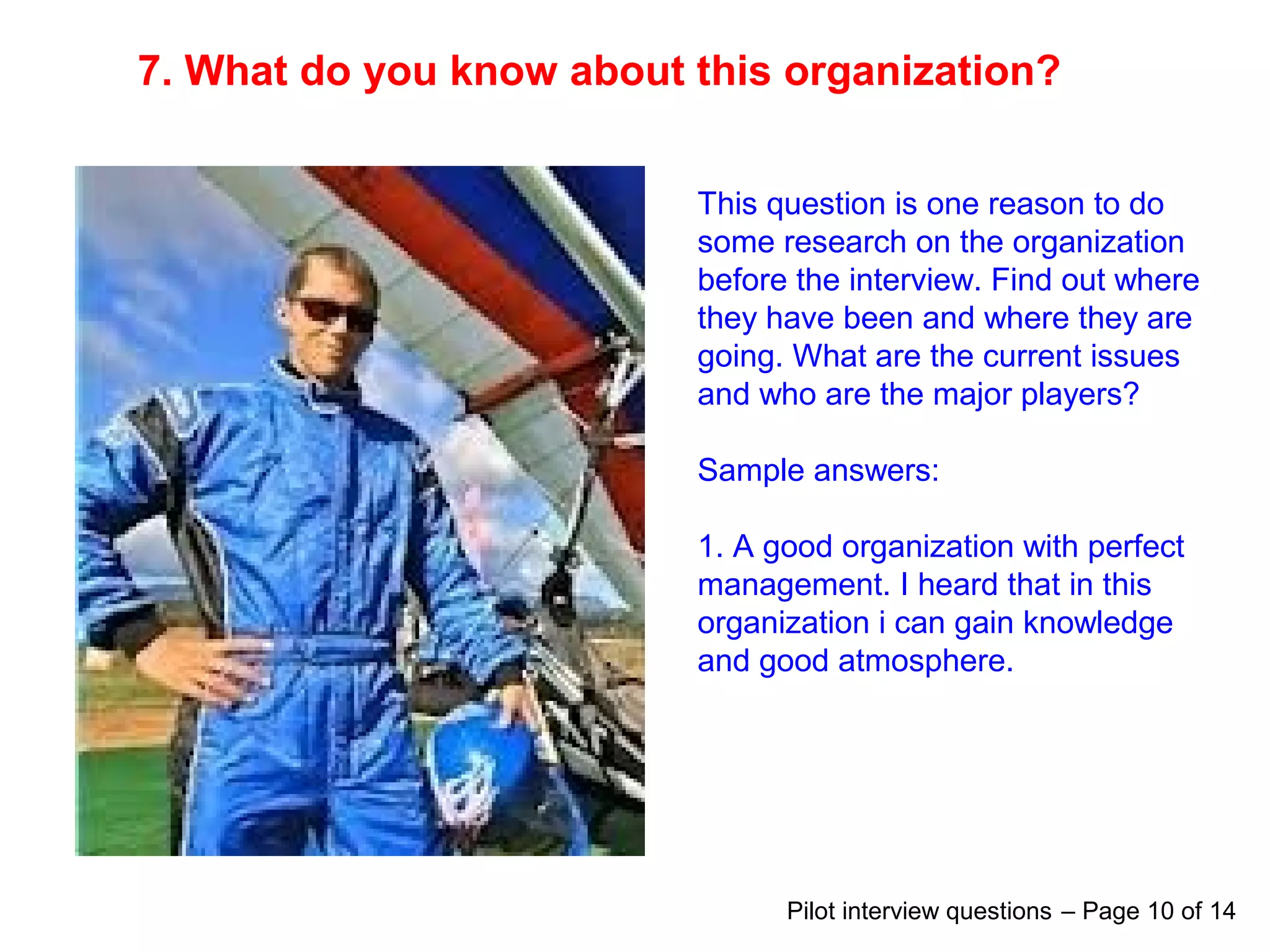 7. What do you know about this organization?
This question is one reason to do
some research on the organization
before the interview. Find out where
they have been and where they are
going. What are the current issues
and who are the major players?
Sample answers:
1. A good organization with perfect
management. I heard that in this
organization i can gain knowledge
and good atmosphere.
Pilot interview questions – Page 10 of 14
 