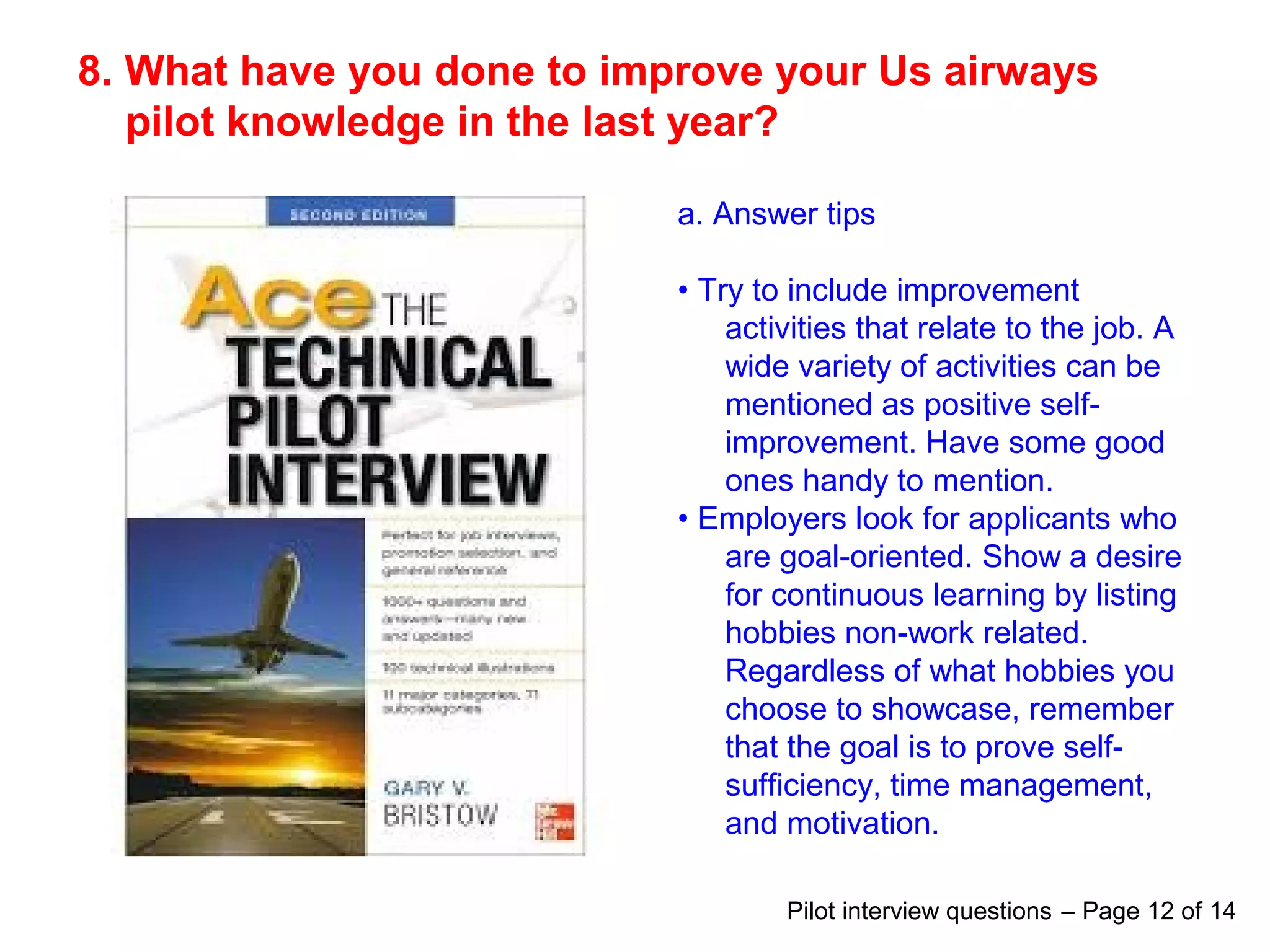 8. What have you done to improve your Us airways
pilot knowledge in the last year?
a. Answer tips
• Try to include improvement
activities that relate to the job. A
wide variety of activities can be
mentioned as positive self-
improvement. Have some good
ones handy to mention.
• Employers look for applicants who
are goal-oriented. Show a desire
for continuous learning by listing
hobbies non-work related.
Regardless of what hobbies you
choose to showcase, remember
that the goal is to prove self-
sufficiency, time management,
and motivation.
Pilot interview questions – Page 12 of 14
 