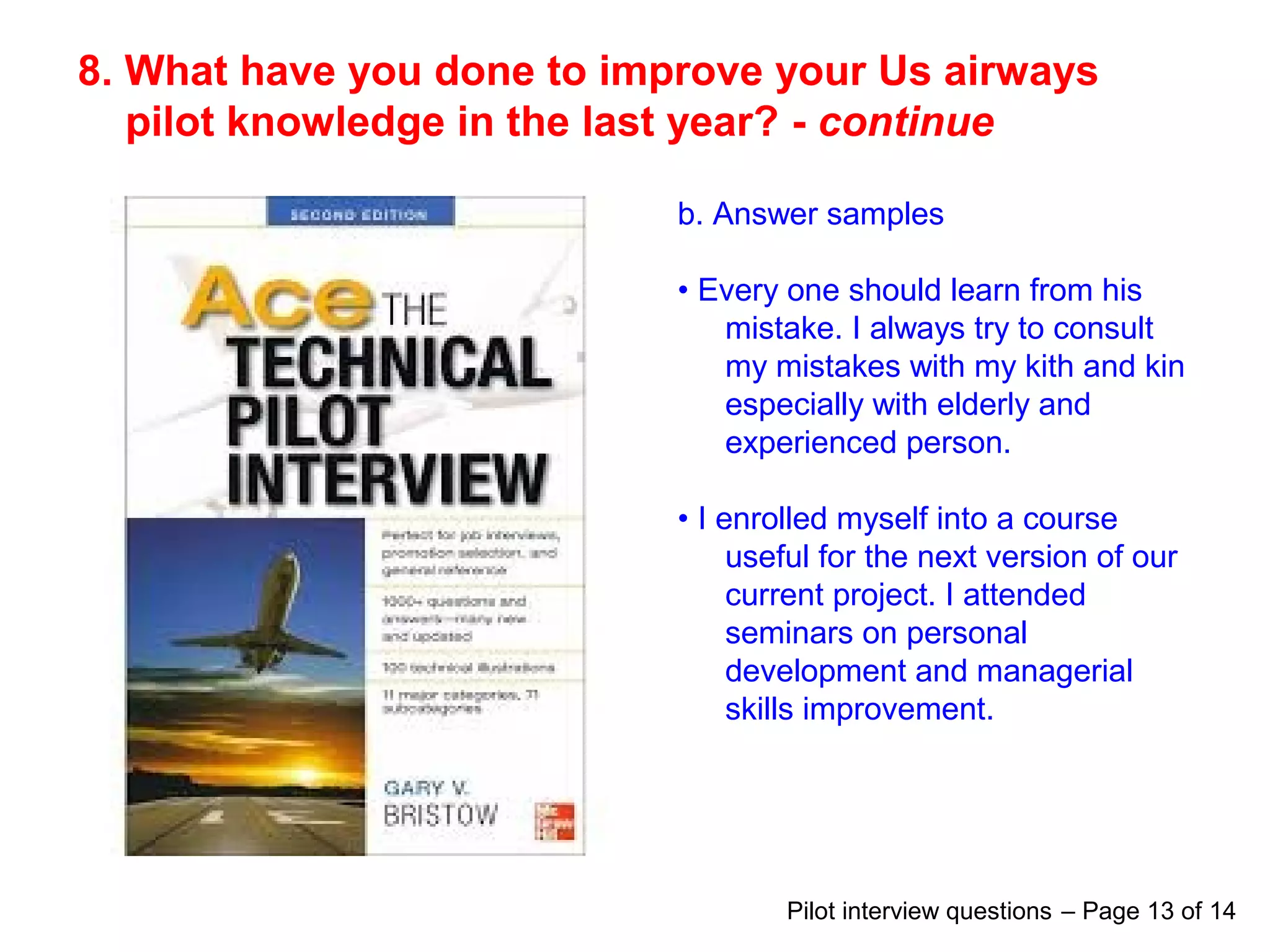 8. What have you done to improve your Us airways
pilot knowledge in the last year? - continue
b. Answer samples
• Every one should learn from his
mistake. I always try to consult
my mistakes with my kith and kin
especially with elderly and
experienced person.
• I enrolled myself into a course
useful for the next version of our
current project. I attended
seminars on personal
development and managerial
skills improvement.
Pilot interview questions – Page 13 of 14
 