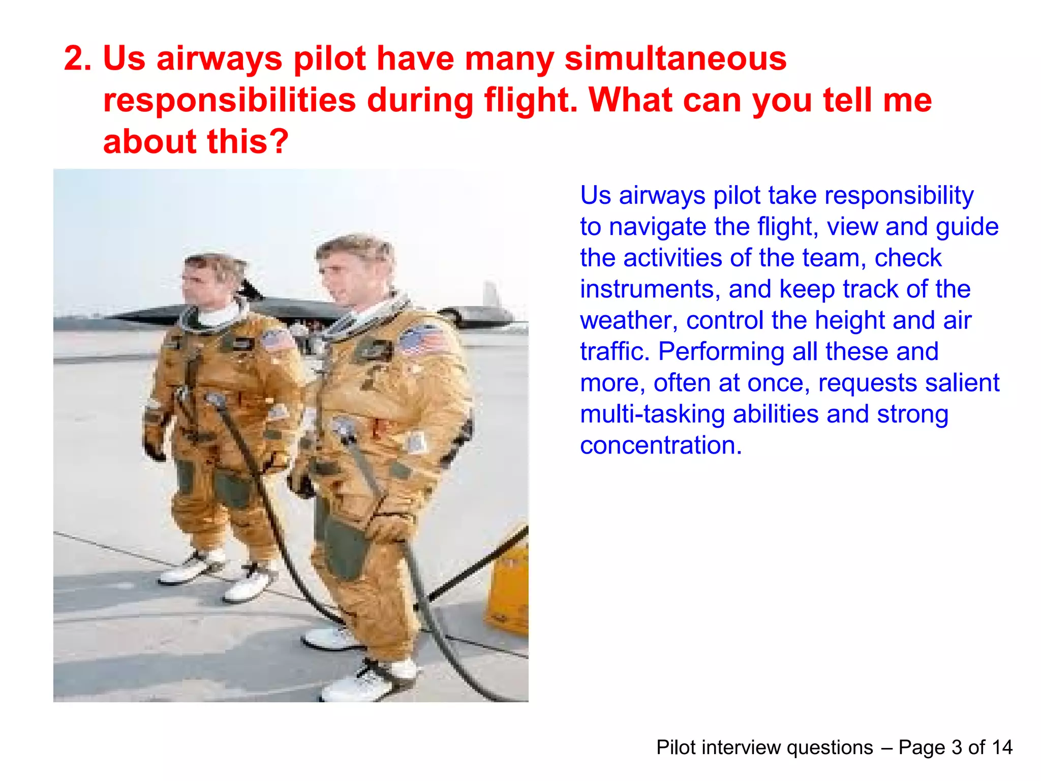 2. Us airways pilot have many simultaneous
responsibilities during flight. What can you tell me
about this?
Us airways pilot take responsibility
to navigate the flight, view and guide
the activities of the team, check
instruments, and keep track of the
weather, control the height and air
traffic. Performing all these and
more, often at once, requests salient
multi-tasking abilities and strong
concentration.
Pilot interview questions – Page 3 of 14
 