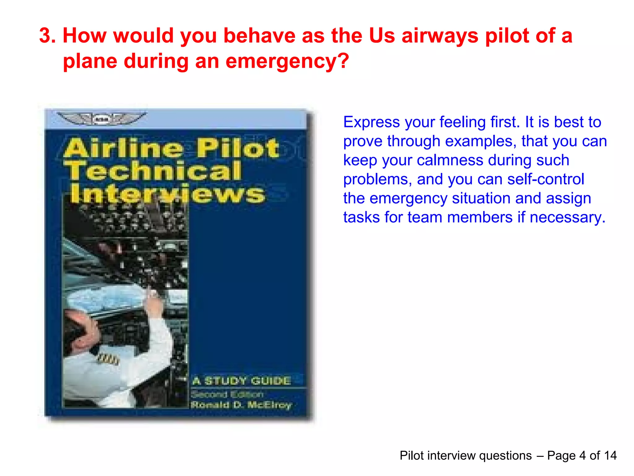3. How would you behave as the Us airways pilot of a
plane during an emergency?
Express your feeling first. It is best to
prove through examples, that you can
keep your calmness during such
problems, and you can self-control
the emergency situation and assign
tasks for team members if necessary.
Pilot interview questions – Page 4 of 14
 