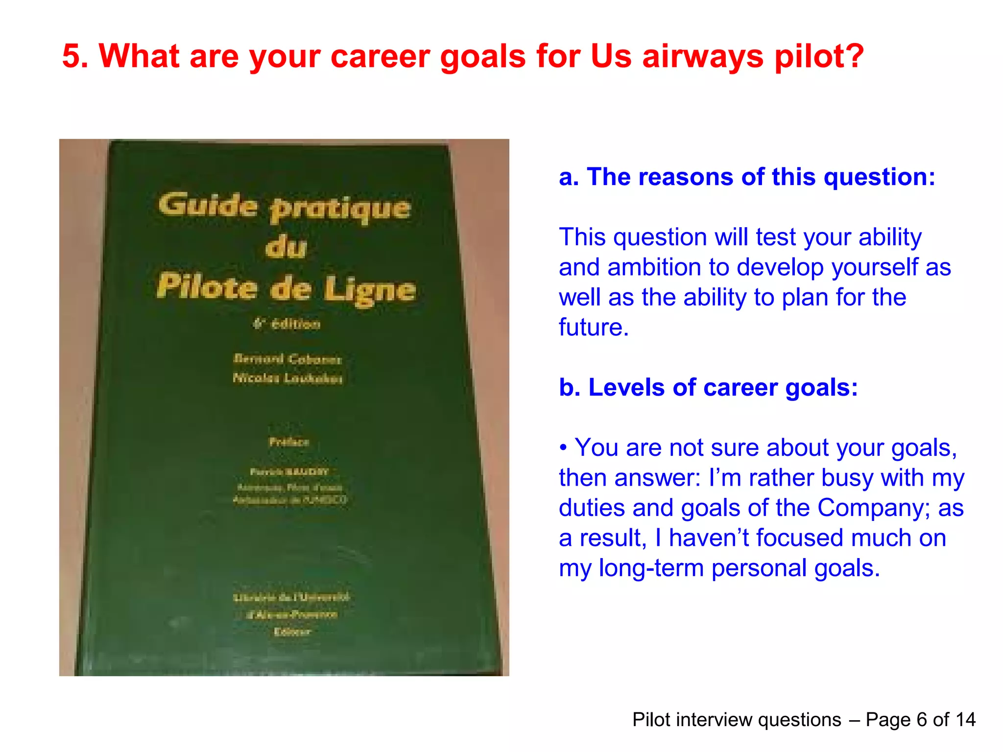 5. What are your career goals for Us airways pilot?
a. The reasons of this question:
This question will test your ability
and ambition to develop yourself as
well as the ability to plan for the
future.
b. Levels of career goals:
• You are not sure about your goals,
then answer: I’m rather busy with my
duties and goals of the Company; as
a result, I haven’t focused much on
my long-term personal goals.
Pilot interview questions – Page 6 of 14
 