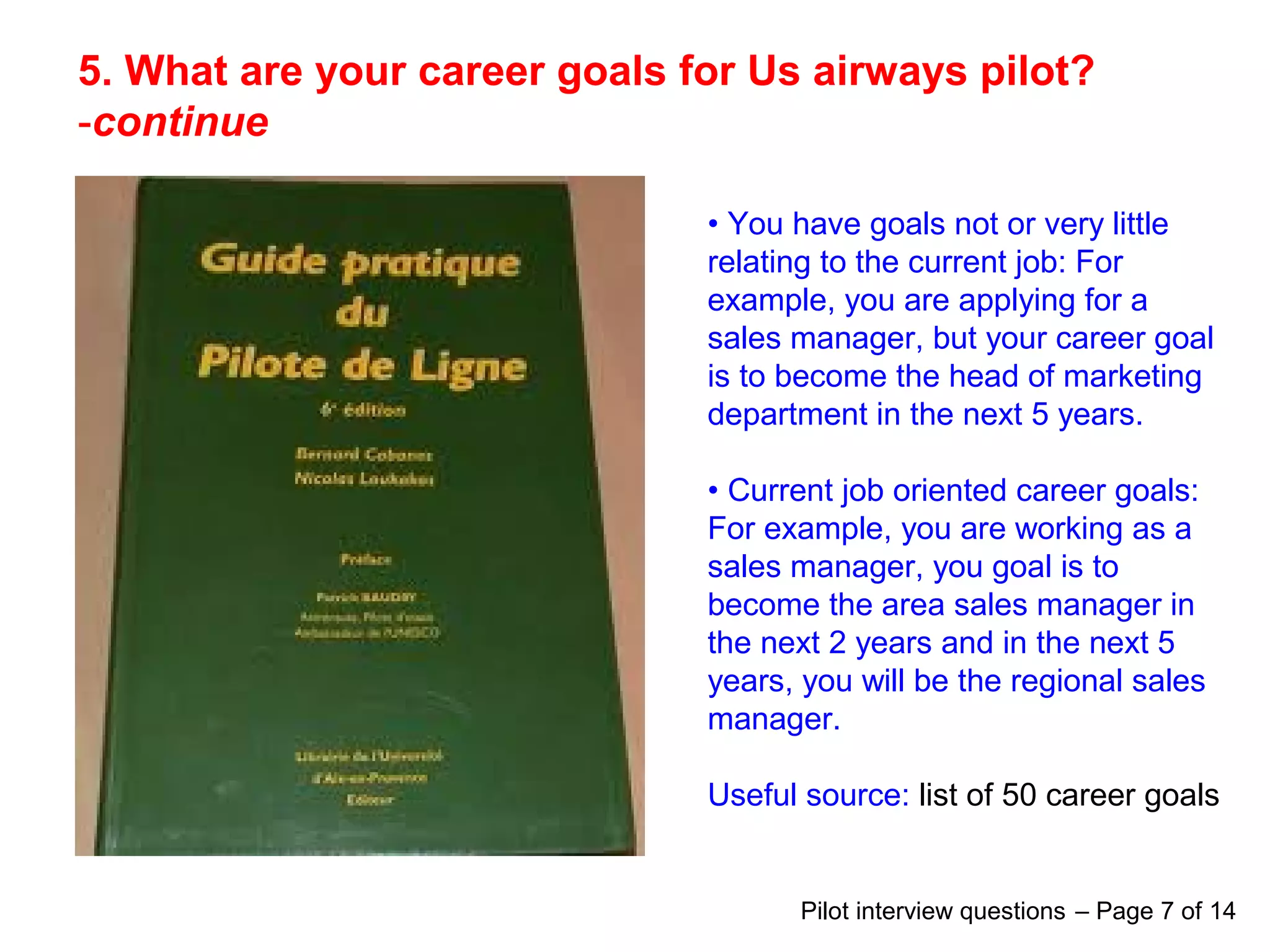 5. What are your career goals for Us airways pilot?
-continue
• You have goals not or very little
relating to the current job: For
example, you are applying for a
sales manager, but your career goal
is to become the head of marketing
department in the next 5 years.
• Current job oriented career goals:
For example, you are working as a
sales manager, you goal is to
become the area sales manager in
the next 2 years and in the next 5
years, you will be the regional sales
manager.
Useful source: list of 50 career goals
Pilot interview questions – Page 7 of 14
 