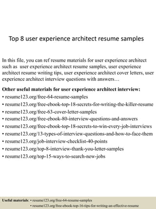 Top 8 user experience architect resume samples
In this file, you can ref resume materials for user experience architect
such as user experience architect resume samples, user experience
architect resume writing tips, user experience architect cover letters, user
experience architect interview questions with answers…
Other useful materials for user experience architect interview:
• resume123.org/free-64-resume-samples
• resume123.org/free-ebook-top-18-secrets-for-writing-the-killer-resume
• resume123.org/free-63-cover-letter-samples
• resume123.org/free-ebook-80-interview-questions-and-answers
• resume123.org/free-ebook-top-18-secrets-to-win-every-job-interviews
• resume123.org/13-types-of-interview-questions-and-how-to-face-them
• resume123.org/job-interview-checklist-40-points
• resume123.org/top-8-interview-thank-you-letter-samples
• resume123.org/top-15-ways-to-search-new-jobs
Useful materials: • resume123.org/free-64-resume-samples
• resume123.org/free-ebook-top-16-tips-for-writing-an-effective-resume
 
