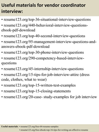 Useful materials for vendor coordinator
interview:
• resume123.org/top-36-situational-interview-questions
• resume123.org/440-behavioral-interview-questions-
ebook-pdf-download
• resume123.org/top-40-second-interview-questions
• resume123.org/95-management-interview-questions-and-
answers-ebook-pdf-download
• resume123.org/top-30-phone-interview-questions
• resume123.org/290-competency-based-interview-
questions
• resume123.org/45-internship-interview-questions
• resume123.org/15-tips-for-job-interview-attire (dress
code, clothes, what to wear)
• resume123.org/top-15-written-test-examples
• resume123.org/top-15-closing-statements
• resume123.org/20-case- study-examples for job interview
Useful materials: • resume123.org/free-64-resume-samples
• resume123.org/free-ebook-top-16-tips-for-writing-an-effective-resume
 