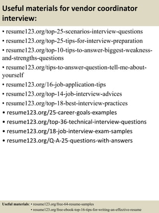 Useful materials for vendor coordinator
interview:
• resume123.org/top-25-scenarios-interview-questions
• resume123.org/top-25-tips-for-interview-preparation
• resume123.org/top-10-tips-to-answer-biggest-weakness-
and-strengths-questions
• resume123.org/tips-to-answer-question-tell-me-about-
yourself
• resume123.org/16-job-application-tips
• resume123.org/top-14-job-interview-advices
• resume123.org/top-18-best-interview-practices
• resume123.org/25-career-goals-examples
• resume123.org/top-36-technical-interview-questions
• resume123.org/18-job-interview-exam-samples
• resume123.org/Q-A-25-questions-with-answers
Useful materials: • resume123.org/free-64-resume-samples
• resume123.org/free-ebook-top-16-tips-for-writing-an-effective-resume
 