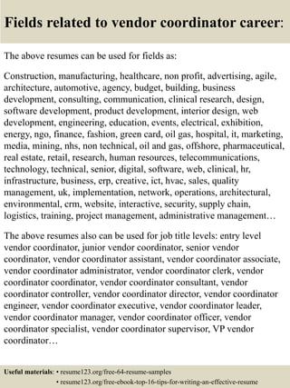 Fields related to vendor coordinator career:
The above resumes can be used for fields as:
Construction, manufacturing, healthcare, non profit, advertising, agile,
architecture, automotive, agency, budget, building, business
development, consulting, communication, clinical research, design,
software development, product development, interior design, web
development, engineering, education, events, electrical, exhibition,
energy, ngo, finance, fashion, green card, oil gas, hospital, it, marketing,
media, mining, nhs, non technical, oil and gas, offshore, pharmaceutical,
real estate, retail, research, human resources, telecommunications,
technology, technical, senior, digital, software, web, clinical, hr,
infrastructure, business, erp, creative, ict, hvac, sales, quality
management, uk, implementation, network, operations, architectural,
environmental, crm, website, interactive, security, supply chain,
logistics, training, project management, administrative management…
The above resumes also can be used for job title levels: entry level
vendor coordinator, junior vendor coordinator, senior vendor
coordinator, vendor coordinator assistant, vendor coordinator associate,
vendor coordinator administrator, vendor coordinator clerk, vendor
coordinator coordinator, vendor coordinator consultant, vendor
coordinator controller, vendor coordinator director, vendor coordinator
engineer, vendor coordinator executive, vendor coordinator leader,
vendor coordinator manager, vendor coordinator officer, vendor
coordinator specialist, vendor coordinator supervisor, VP vendor
coordinator…
Useful materials: • resume123.org/free-64-resume-samples
• resume123.org/free-ebook-top-16-tips-for-writing-an-effective-resume
 