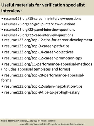 Useful materials for verification specialist
interview:
• resume123.org/15-screening-interview-questions
• resume123.org/22-group-interview-questions
• resume123.org/22-panel-interview-questions
• resume123.org/22-case-interview-questions
• resume123.org/top-12-tips-for-career-development
• resume123.org/top-9-career-path-tips
• resume123.org/top-14-career-objectives
• resume123.org/top-12-career-promotion-tips
• resume123.org/11-performance-appraisal-methods
(includes appraisal templates and forms)
• resume123.org/top-28-performance-appraisal-
forms
• resume123.org/top-12-salary-negotiation-tips
• resume123.org/top-9-tips-to-get-high-salary
Useful materials: • resume123.org/free-64-resume-samples
• resume123.org/free-ebook-top-16-tips-for-writing-an-effective-resume
 