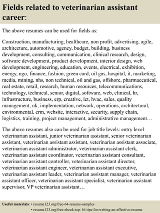 Fields related to veterinarian assistant
career:
The above resumes can be used for fields as:
Construction, manufacturing, healthcare, non profit, advertising, agile,
architecture, automotive, agency, budget, building, business
development, consulting, communication, clinical research, design,
software development, product development, interior design, web
development, engineering, education, events, electrical, exhibition,
energy, ngo, finance, fashion, green card, oil gas, hospital, it, marketing,
media, mining, nhs, non technical, oil and gas, offshore, pharmaceutical,
real estate, retail, research, human resources, telecommunications,
technology, technical, senior, digital, software, web, clinical, hr,
infrastructure, business, erp, creative, ict, hvac, sales, quality
management, uk, implementation, network, operations, architectural,
environmental, crm, website, interactive, security, supply chain,
logistics, training, project management, administrative management…
The above resumes also can be used for job title levels: entry level
veterinarian assistant, junior veterinarian assistant, senior veterinarian
assistant, veterinarian assistant assistant, veterinarian assistant associate,
veterinarian assistant administrator, veterinarian assistant clerk,
veterinarian assistant coordinator, veterinarian assistant consultant,
veterinarian assistant controller, veterinarian assistant director,
veterinarian assistant engineer, veterinarian assistant executive,
veterinarian assistant leader, veterinarian assistant manager, veterinarian
assistant officer, veterinarian assistant specialist, veterinarian assistant
supervisor, VP veterinarian assistant…
Useful materials: • resume123.org/free-64-resume-samples
• resume123.org/free-ebook-top-16-tips-for-writing-an-effective-resume
 