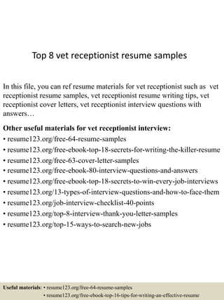 Top 8 vet receptionist resume samples
In this file, you can ref resume materials for vet receptionist such as vet
receptionist resume samples, vet receptionist resume writing tips, vet
receptionist cover letters, vet receptionist interview questions with
answers…
Other useful materials for vet receptionist interview:
• resume123.org/free-64-resume-samples
• resume123.org/free-ebook-top-18-secrets-for-writing-the-killer-resume
• resume123.org/free-63-cover-letter-samples
• resume123.org/free-ebook-80-interview-questions-and-answers
• resume123.org/free-ebook-top-18-secrets-to-win-every-job-interviews
• resume123.org/13-types-of-interview-questions-and-how-to-face-them
• resume123.org/job-interview-checklist-40-points
• resume123.org/top-8-interview-thank-you-letter-samples
• resume123.org/top-15-ways-to-search-new-jobs
Useful materials: • resume123.org/free-64-resume-samples
• resume123.org/free-ebook-top-16-tips-for-writing-an-effective-resume
 