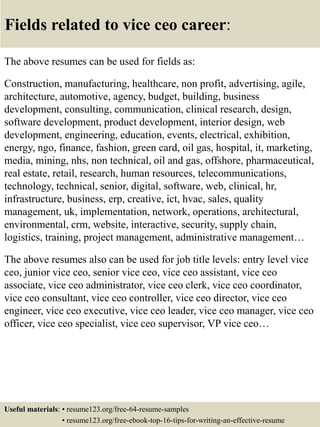 Fields related to vice ceo career:
The above resumes can be used for fields as:
Construction, manufacturing, healthcare, non profit, advertising, agile,
architecture, automotive, agency, budget, building, business
development, consulting, communication, clinical research, design,
software development, product development, interior design, web
development, engineering, education, events, electrical, exhibition,
energy, ngo, finance, fashion, green card, oil gas, hospital, it, marketing,
media, mining, nhs, non technical, oil and gas, offshore, pharmaceutical,
real estate, retail, research, human resources, telecommunications,
technology, technical, senior, digital, software, web, clinical, hr,
infrastructure, business, erp, creative, ict, hvac, sales, quality
management, uk, implementation, network, operations, architectural,
environmental, crm, website, interactive, security, supply chain,
logistics, training, project management, administrative management…
The above resumes also can be used for job title levels: entry level vice
ceo, junior vice ceo, senior vice ceo, vice ceo assistant, vice ceo
associate, vice ceo administrator, vice ceo clerk, vice ceo coordinator,
vice ceo consultant, vice ceo controller, vice ceo director, vice ceo
engineer, vice ceo executive, vice ceo leader, vice ceo manager, vice ceo
officer, vice ceo specialist, vice ceo supervisor, VP vice ceo…
Useful materials: • resume123.org/free-64-resume-samples
• resume123.org/free-ebook-top-16-tips-for-writing-an-effective-resume
 