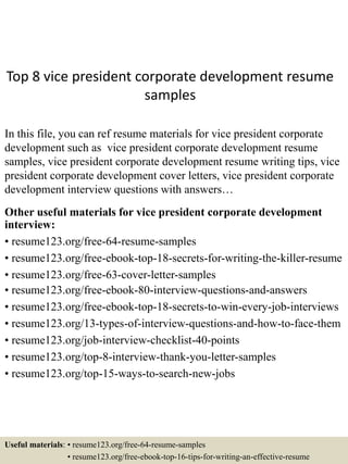 Top 8 vice president corporate development resume
samples
In this file, you can ref resume materials for vice president corporate
development such as vice president corporate development resume
samples, vice president corporate development resume writing tips, vice
president corporate development cover letters, vice president corporate
development interview questions with answers…
Other useful materials for vice president corporate development
interview:
• resume123.org/free-64-resume-samples
• resume123.org/free-ebook-top-18-secrets-for-writing-the-killer-resume
• resume123.org/free-63-cover-letter-samples
• resume123.org/free-ebook-80-interview-questions-and-answers
• resume123.org/free-ebook-top-18-secrets-to-win-every-job-interviews
• resume123.org/13-types-of-interview-questions-and-how-to-face-them
• resume123.org/job-interview-checklist-40-points
• resume123.org/top-8-interview-thank-you-letter-samples
• resume123.org/top-15-ways-to-search-new-jobs
Useful materials: • resume123.org/free-64-resume-samples
• resume123.org/free-ebook-top-16-tips-for-writing-an-effective-resume
 