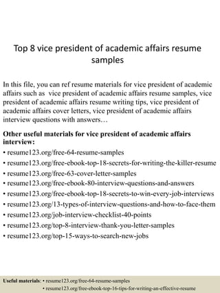 Top 8 vice president of academic affairs resume
samples
In this file, you can ref resume materials for vice president of academic
affairs such as vice president of academic affairs resume samples, vice
president of academic affairs resume writing tips, vice president of
academic affairs cover letters, vice president of academic affairs
interview questions with answers…
Other useful materials for vice president of academic affairs
interview:
• resume123.org/free-64-resume-samples
• resume123.org/free-ebook-top-18-secrets-for-writing-the-killer-resume
• resume123.org/free-63-cover-letter-samples
• resume123.org/free-ebook-80-interview-questions-and-answers
• resume123.org/free-ebook-top-18-secrets-to-win-every-job-interviews
• resume123.org/13-types-of-interview-questions-and-how-to-face-them
• resume123.org/job-interview-checklist-40-points
• resume123.org/top-8-interview-thank-you-letter-samples
• resume123.org/top-15-ways-to-search-new-jobs
Useful materials: • resume123.org/free-64-resume-samples
• resume123.org/free-ebook-top-16-tips-for-writing-an-effective-resume
 