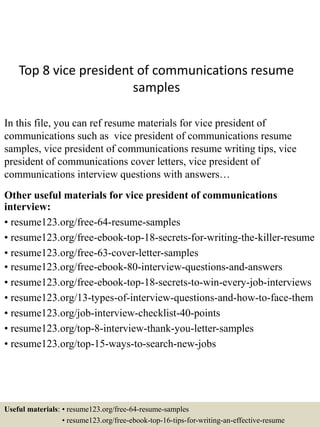 Top 8 vice president of communications resume
samples
In this file, you can ref resume materials for vice president of
communications such as vice president of communications resume
samples, vice president of communications resume writing tips, vice
president of communications cover letters, vice president of
communications interview questions with answers…
Other useful materials for vice president of communications
interview:
• resume123.org/free-64-resume-samples
• resume123.org/free-ebook-top-18-secrets-for-writing-the-killer-resume
• resume123.org/free-63-cover-letter-samples
• resume123.org/free-ebook-80-interview-questions-and-answers
• resume123.org/free-ebook-top-18-secrets-to-win-every-job-interviews
• resume123.org/13-types-of-interview-questions-and-how-to-face-them
• resume123.org/job-interview-checklist-40-points
• resume123.org/top-8-interview-thank-you-letter-samples
• resume123.org/top-15-ways-to-search-new-jobs
Useful materials: • resume123.org/free-64-resume-samples
• resume123.org/free-ebook-top-16-tips-for-writing-an-effective-resume
 