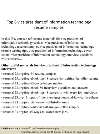 Top 8 vice president of information technology
resume samples
In this file, you can ref resume materials for vice president of
information technology such as vice president of information
technology resume samples, vice president of information technology
resume writing tips, vice president of information technology cover
letters, vice president of information technology interview questions
with answers…
Other useful materials for vice president of information technology
interview:
• resume123.org/free-64-resume-samples
• resume123.org/free-ebook-top-18-secrets-for-writing-the-killer-resume
• resume123.org/free-63-cover-letter-samples
• resume123.org/free-ebook-80-interview-questions-and-answers
• resume123.org/free-ebook-top-18-secrets-to-win-every-job-interviews
• resume123.org/13-types-of-interview-questions-and-how-to-face-them
• resume123.org/job-interview-checklist-40-points
• resume123.org/top-8-interview-thank-you-letter-samples
• resume123.org/top-15-ways-to-search-new-jobs
Useful materials: • resume123.org/free-64-resume-samples
• resume123.org/free-ebook-top-16-tips-for-writing-an-effective-resume
 