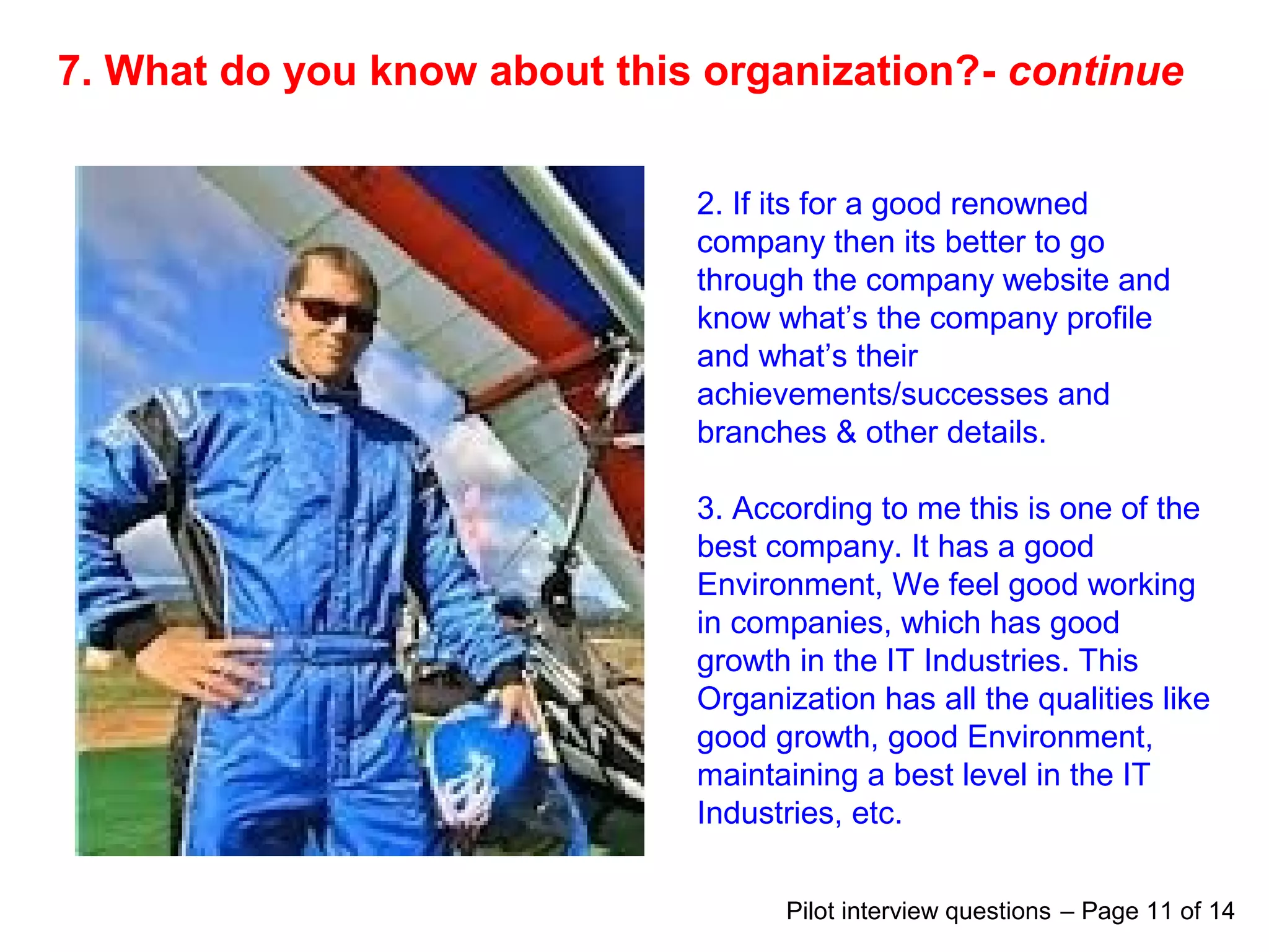 7. What do you know about this organization?- continue
2. If its for a good renowned
company then its better to go
through the company website and
know what’s the company profile
and what’s their
achievements/successes and
branches & other details.
3. According to me this is one of the
best company. It has a good
Environment, We feel good working
in companies, which has good
growth in the IT Industries. This
Organization has all the qualities like
good growth, good Environment,
maintaining a best level in the IT
Industries, etc.
Pilot interview questions – Page 11 of 14
 