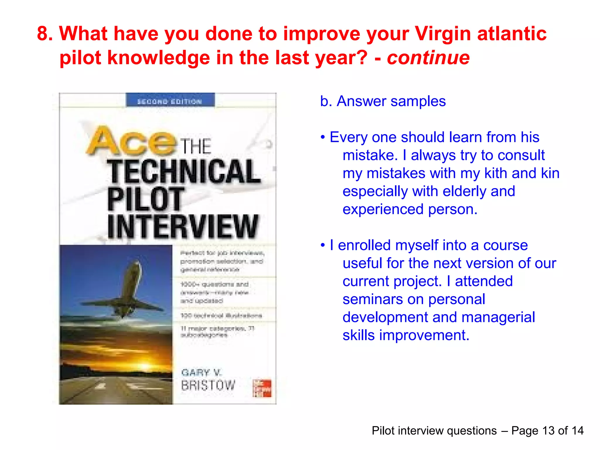 8. What have you done to improve your Virgin atlantic
pilot knowledge in the last year? - continue
b. Answer samples
• Every one should learn from his
mistake. I always try to consult
my mistakes with my kith and kin
especially with elderly and
experienced person.
• I enrolled myself into a course
useful for the next version of our
current project. I attended
seminars on personal
development and managerial
skills improvement.
Pilot interview questions – Page 13 of 14
 
