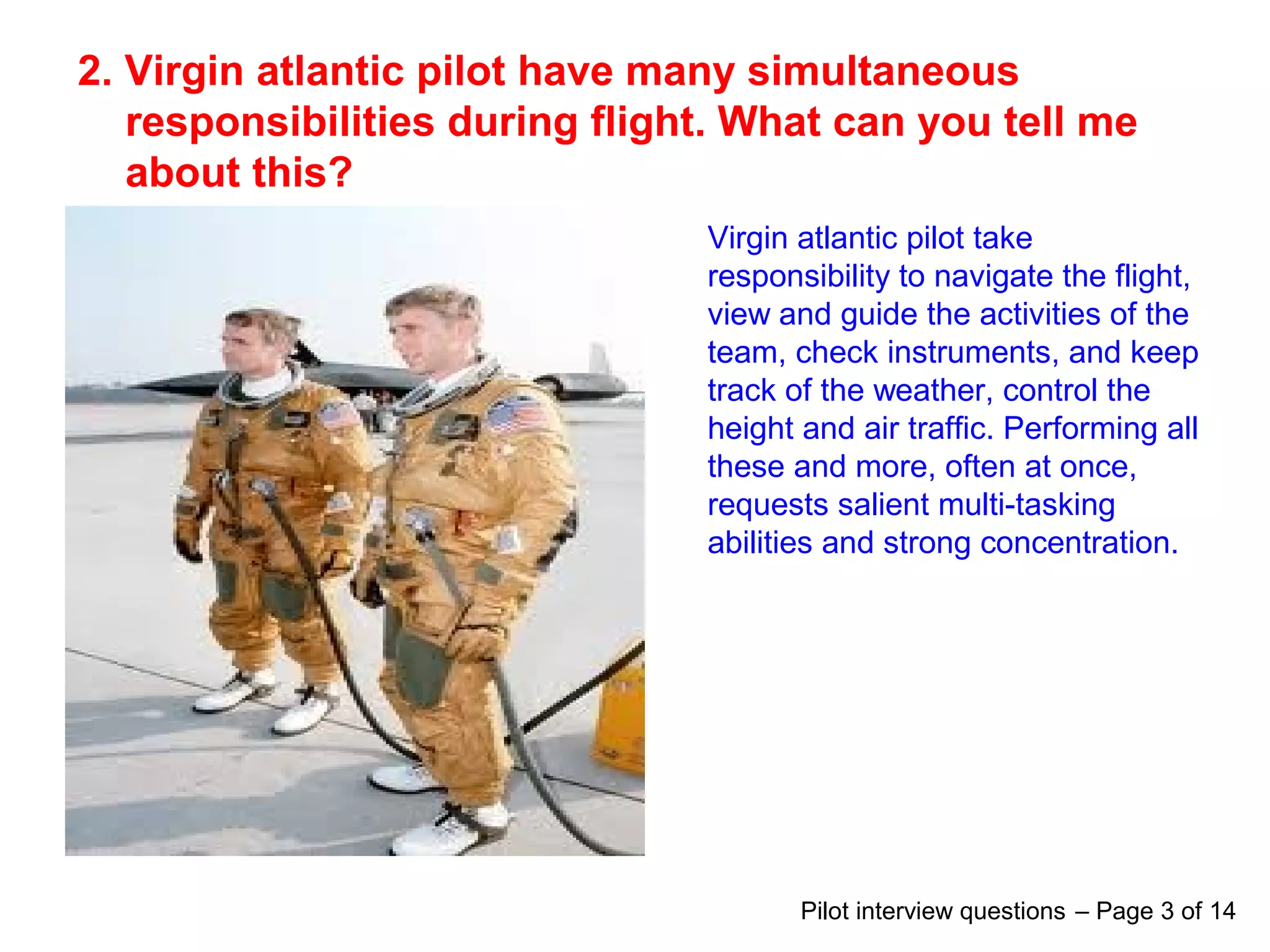 2. Virgin atlantic pilot have many simultaneous
responsibilities during flight. What can you tell me
about this?
Virgin atlantic pilot take
responsibility to navigate the flight,
view and guide the activities of the
team, check instruments, and keep
track of the weather, control the
height and air traffic. Performing all
these and more, often at once,
requests salient multi-tasking
abilities and strong concentration.
Pilot interview questions – Page 3 of 14
 
