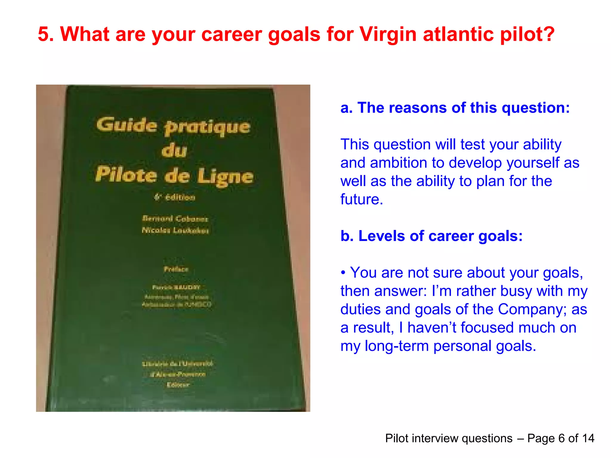5. What are your career goals for Virgin atlantic pilot?
a. The reasons of this question:
This question will test your ability
and ambition to develop yourself as
well as the ability to plan for the
future.
b. Levels of career goals:
• You are not sure about your goals,
then answer: I’m rather busy with my
duties and goals of the Company; as
a result, I haven’t focused much on
my long-term personal goals.
Pilot interview questions – Page 6 of 14
 
