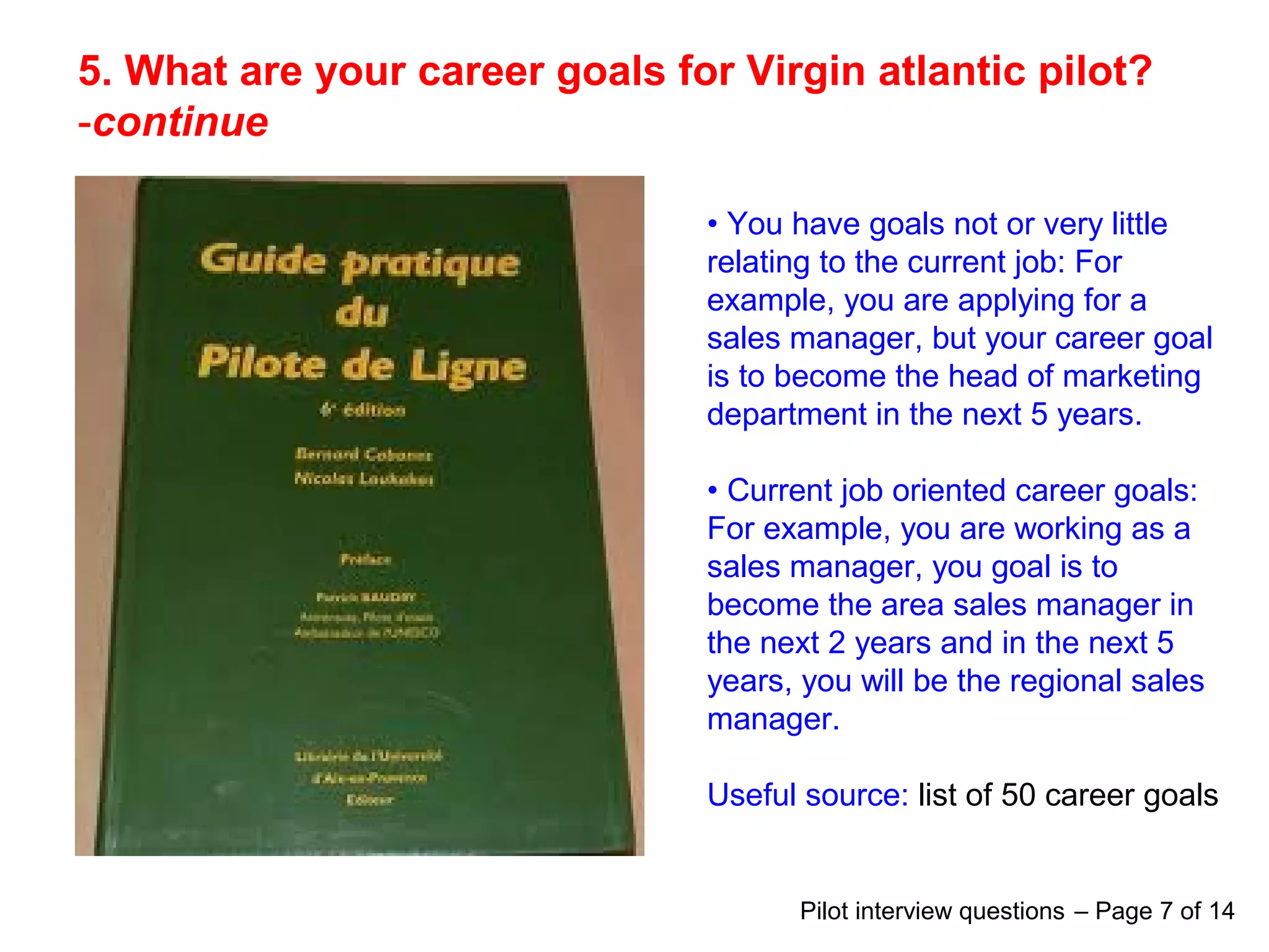 5. What are your career goals for Virgin atlantic pilot?
-continue
• You have goals not or very little
relating to the current job: For
example, you are applying for a
sales manager, but your career goal
is to become the head of marketing
department in the next 5 years.
• Current job oriented career goals:
For example, you are working as a
sales manager, you goal is to
become the area sales manager in
the next 2 years and in the next 5
years, you will be the regional sales
manager.
Useful source: list of 50 career goals
Pilot interview questions – Page 7 of 14
 