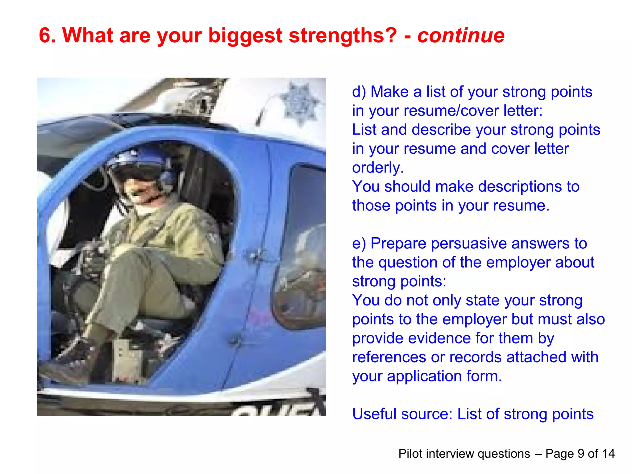 6. What are your biggest strengths? - continue
d) Make a list of your strong points
in your resume/cover letter:
List and describe your strong points
in your resume and cover letter
orderly.
You should make descriptions to
those points in your resume.
e) Prepare persuasive answers to
the question of the employer about
strong points:
You do not only state your strong
points to the employer but must also
provide evidence for them by
references or records attached with
your application form.
Useful source: List of strong points
Pilot interview questions – Page 9 of 14
 