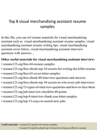 Top 8 visual merchandising assistant resume
samples
In this file, you can ref resume materials for visual merchandising
assistant such as visual merchandising assistant resume samples, visual
merchandising assistant resume writing tips, visual merchandising
assistant cover letters, visual merchandising assistant interview
questions with answers…
Other useful materials for visual merchandising assistant interview:
• resume123.org/free-64-resume-samples
• resume123.org/free-ebook-top-18-secrets-for-writing-the-killer-resume
• resume123.org/free-63-cover-letter-samples
• resume123.org/free-ebook-80-interview-questions-and-answers
• resume123.org/free-ebook-top-18-secrets-to-win-every-job-interviews
• resume123.org/13-types-of-interview-questions-and-how-to-face-them
• resume123.org/job-interview-checklist-40-points
• resume123.org/top-8-interview-thank-you-letter-samples
• resume123.org/top-15-ways-to-search-new-jobs
Useful materials: • resume123.org/free-64-resume-samples
• resume123.org/free-ebook-top-16-tips-for-writing-an-effective-resume
 