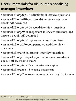 Useful materials for visual merchandising
manager interview:
• resume123.org/top-36-situational-interview-questions
• resume123.org/440-behavioral-interview-questions-
ebook-pdf-download
• resume123.org/top-40-second-interview-questions
• resume123.org/95-management-interview-questions-and-
answers-ebook-pdf-download
• resume123.org/top-30-phone-interview-questions
• resume123.org/290-competency-based-interview-
questions
• resume123.org/45-internship-interview-questions
• resume123.org/15-tips-for-job-interview-attire (dress
code, clothes, what to wear)
• resume123.org/top-15-written-test-examples
• resume123.org/top-15-closing-statements
• resume123.org/20-case- study-examples for job interview
Useful materials: • resume123.org/free-64-resume-samples
• resume123.org/free-ebook-top-16-tips-for-writing-an-effective-resume
 
