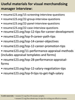 Useful materials for visual merchandising
manager interview:
• resume123.org/15-screening-interview-questions
• resume123.org/22-group-interview-questions
• resume123.org/22-panel-interview-questions
• resume123.org/22-case-interview-questions
• resume123.org/top-12-tips-for-career-development
• resume123.org/top-9-career-path-tips
• resume123.org/top-14-career-objectives
• resume123.org/top-12-career-promotion-tips
• resume123.org/11-performance-appraisal-methods
(includes appraisal templates and forms)
• resume123.org/top-28-performance-appraisal-
forms
• resume123.org/top-12-salary-negotiation-tips
• resume123.org/top-9-tips-to-get-high-salary
Useful materials: • resume123.org/free-64-resume-samples
• resume123.org/free-ebook-top-16-tips-for-writing-an-effective-resume
 