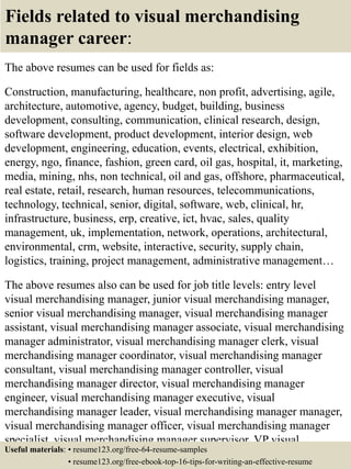 Fields related to visual merchandising
manager career:
The above resumes can be used for fields as:
Construction, manufacturing, healthcare, non profit, advertising, agile,
architecture, automotive, agency, budget, building, business
development, consulting, communication, clinical research, design,
software development, product development, interior design, web
development, engineering, education, events, electrical, exhibition,
energy, ngo, finance, fashion, green card, oil gas, hospital, it, marketing,
media, mining, nhs, non technical, oil and gas, offshore, pharmaceutical,
real estate, retail, research, human resources, telecommunications,
technology, technical, senior, digital, software, web, clinical, hr,
infrastructure, business, erp, creative, ict, hvac, sales, quality
management, uk, implementation, network, operations, architectural,
environmental, crm, website, interactive, security, supply chain,
logistics, training, project management, administrative management…
The above resumes also can be used for job title levels: entry level
visual merchandising manager, junior visual merchandising manager,
senior visual merchandising manager, visual merchandising manager
assistant, visual merchandising manager associate, visual merchandising
manager administrator, visual merchandising manager clerk, visual
merchandising manager coordinator, visual merchandising manager
consultant, visual merchandising manager controller, visual
merchandising manager director, visual merchandising manager
engineer, visual merchandising manager executive, visual
merchandising manager leader, visual merchandising manager manager,
visual merchandising manager officer, visual merchandising manager
specialist, visual merchandising manager supervisor, VP visual
merchandising manager…Useful materials: • resume123.org/free-64-resume-samples
• resume123.org/free-ebook-top-16-tips-for-writing-an-effective-resume
 
