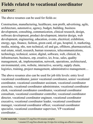 Fields related to vocational coordinator
career:
The above resumes can be used for fields as:
Construction, manufacturing, healthcare, non profit, advertising, agile,
architecture, automotive, agency, budget, building, business
development, consulting, communication, clinical research, design,
software development, product development, interior design, web
development, engineering, education, events, electrical, exhibition,
energy, ngo, finance, fashion, green card, oil gas, hospital, it, marketing,
media, mining, nhs, non technical, oil and gas, offshore, pharmaceutical,
real estate, retail, research, human resources, telecommunications,
technology, technical, senior, digital, software, web, clinical, hr,
infrastructure, business, erp, creative, ict, hvac, sales, quality
management, uk, implementation, network, operations, architectural,
environmental, crm, website, interactive, security, supply chain,
logistics, training, project management, administrative management…
The above resumes also can be used for job title levels: entry level
vocational coordinator, junior vocational coordinator, senior vocational
coordinator, vocational coordinator assistant, vocational coordinator
associate, vocational coordinator administrator, vocational coordinator
clerk, vocational coordinator coordinator, vocational coordinator
consultant, vocational coordinator controller, vocational coordinator
director, vocational coordinator engineer, vocational coordinator
executive, vocational coordinator leader, vocational coordinator
manager, vocational coordinator officer, vocational coordinator
specialist, vocational coordinator supervisor, VP vocational
coordinator…
Useful materials: • resume123.org/free-64-resume-samples
• resume123.org/free-ebook-top-16-tips-for-writing-an-effective-resume
 