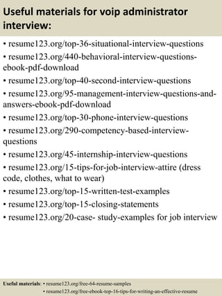 Useful materials for voip administrator
interview:
• resume123.org/top-36-situational-interview-questions
• resume123.org/440-behavioral-interview-questions-
ebook-pdf-download
• resume123.org/top-40-second-interview-questions
• resume123.org/95-management-interview-questions-and-
answers-ebook-pdf-download
• resume123.org/top-30-phone-interview-questions
• resume123.org/290-competency-based-interview-
questions
• resume123.org/45-internship-interview-questions
• resume123.org/15-tips-for-job-interview-attire (dress
code, clothes, what to wear)
• resume123.org/top-15-written-test-examples
• resume123.org/top-15-closing-statements
• resume123.org/20-case- study-examples for job interview
Useful materials: • resume123.org/free-64-resume-samples
• resume123.org/free-ebook-top-16-tips-for-writing-an-effective-resume
 