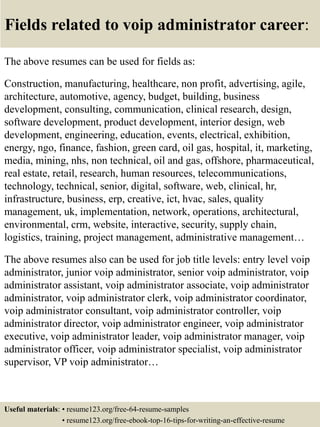Fields related to voip administrator career:
The above resumes can be used for fields as:
Construction, manufacturing, healthcare, non profit, advertising, agile,
architecture, automotive, agency, budget, building, business
development, consulting, communication, clinical research, design,
software development, product development, interior design, web
development, engineering, education, events, electrical, exhibition,
energy, ngo, finance, fashion, green card, oil gas, hospital, it, marketing,
media, mining, nhs, non technical, oil and gas, offshore, pharmaceutical,
real estate, retail, research, human resources, telecommunications,
technology, technical, senior, digital, software, web, clinical, hr,
infrastructure, business, erp, creative, ict, hvac, sales, quality
management, uk, implementation, network, operations, architectural,
environmental, crm, website, interactive, security, supply chain,
logistics, training, project management, administrative management…
The above resumes also can be used for job title levels: entry level voip
administrator, junior voip administrator, senior voip administrator, voip
administrator assistant, voip administrator associate, voip administrator
administrator, voip administrator clerk, voip administrator coordinator,
voip administrator consultant, voip administrator controller, voip
administrator director, voip administrator engineer, voip administrator
executive, voip administrator leader, voip administrator manager, voip
administrator officer, voip administrator specialist, voip administrator
supervisor, VP voip administrator…
Useful materials: • resume123.org/free-64-resume-samples
• resume123.org/free-ebook-top-16-tips-for-writing-an-effective-resume
 