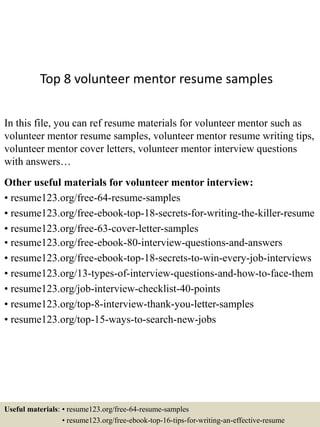 Top 8 volunteer mentor resume samples
In this file, you can ref resume materials for volunteer mentor such as
volunteer mentor resume samples, volunteer mentor resume writing tips,
volunteer mentor cover letters, volunteer mentor interview questions
with answers…
Other useful materials for volunteer mentor interview:
• resume123.org/free-64-resume-samples
• resume123.org/free-ebook-top-18-secrets-for-writing-the-killer-resume
• resume123.org/free-63-cover-letter-samples
• resume123.org/free-ebook-80-interview-questions-and-answers
• resume123.org/free-ebook-top-18-secrets-to-win-every-job-interviews
• resume123.org/13-types-of-interview-questions-and-how-to-face-them
• resume123.org/job-interview-checklist-40-points
• resume123.org/top-8-interview-thank-you-letter-samples
• resume123.org/top-15-ways-to-search-new-jobs
Useful materials: • resume123.org/free-64-resume-samples
• resume123.org/free-ebook-top-16-tips-for-writing-an-effective-resume
 