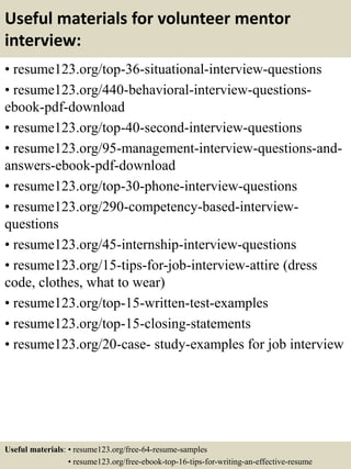 Useful materials for volunteer mentor
interview:
• resume123.org/top-36-situational-interview-questions
• resume123.org/440-behavioral-interview-questions-
ebook-pdf-download
• resume123.org/top-40-second-interview-questions
• resume123.org/95-management-interview-questions-and-
answers-ebook-pdf-download
• resume123.org/top-30-phone-interview-questions
• resume123.org/290-competency-based-interview-
questions
• resume123.org/45-internship-interview-questions
• resume123.org/15-tips-for-job-interview-attire (dress
code, clothes, what to wear)
• resume123.org/top-15-written-test-examples
• resume123.org/top-15-closing-statements
• resume123.org/20-case- study-examples for job interview
Useful materials: • resume123.org/free-64-resume-samples
• resume123.org/free-ebook-top-16-tips-for-writing-an-effective-resume
 