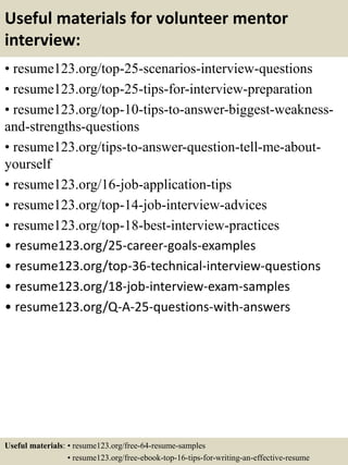 Useful materials for volunteer mentor
interview:
• resume123.org/top-25-scenarios-interview-questions
• resume123.org/top-25-tips-for-interview-preparation
• resume123.org/top-10-tips-to-answer-biggest-weakness-
and-strengths-questions
• resume123.org/tips-to-answer-question-tell-me-about-
yourself
• resume123.org/16-job-application-tips
• resume123.org/top-14-job-interview-advices
• resume123.org/top-18-best-interview-practices
• resume123.org/25-career-goals-examples
• resume123.org/top-36-technical-interview-questions
• resume123.org/18-job-interview-exam-samples
• resume123.org/Q-A-25-questions-with-answers
Useful materials: • resume123.org/free-64-resume-samples
• resume123.org/free-ebook-top-16-tips-for-writing-an-effective-resume
 