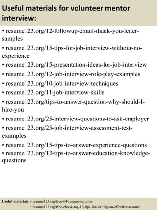 Useful materials for volunteer mentor
interview:
• resume123.org/12-followup-email-thank-you-letter-
samples
• resume123.org/15-tips-for-job-interview-withour-no-
experience
• resume123.org/15-presentation-ideas-for-job-interview
• resume123.org/12-job-interview-role-play-examples
• resume123.org/10-job-interview-techniques
• resume123.org/11-job-interview-skills
• resume123.org/tips-to-answer-question-why-should-I-
hire-you
• resume123.org/25-interview-questions-to-ask-employer
• resume123.org/25-job-interview-assessment-test-
examples
• resume123.org/15-tips-to-answer-experience-questions
• resume123.org/12-tips-to-answer-education-knowledge-
questions
Useful materials: • resume123.org/free-64-resume-samples
• resume123.org/free-ebook-top-16-tips-for-writing-an-effective-resume
 
