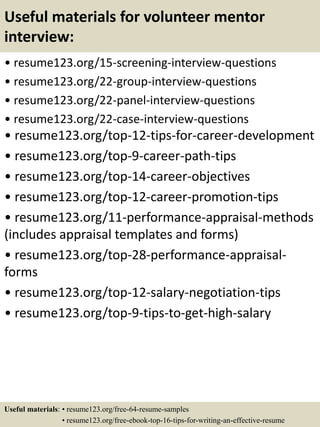 Useful materials for volunteer mentor
interview:
• resume123.org/15-screening-interview-questions
• resume123.org/22-group-interview-questions
• resume123.org/22-panel-interview-questions
• resume123.org/22-case-interview-questions
• resume123.org/top-12-tips-for-career-development
• resume123.org/top-9-career-path-tips
• resume123.org/top-14-career-objectives
• resume123.org/top-12-career-promotion-tips
• resume123.org/11-performance-appraisal-methods
(includes appraisal templates and forms)
• resume123.org/top-28-performance-appraisal-
forms
• resume123.org/top-12-salary-negotiation-tips
• resume123.org/top-9-tips-to-get-high-salary
Useful materials: • resume123.org/free-64-resume-samples
• resume123.org/free-ebook-top-16-tips-for-writing-an-effective-resume
 