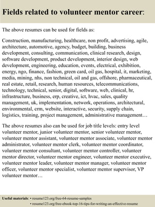 Fields related to volunteer mentor career:
The above resumes can be used for fields as:
Construction, manufacturing, healthcare, non profit, advertising, agile,
architecture, automotive, agency, budget, building, business
development, consulting, communication, clinical research, design,
software development, product development, interior design, web
development, engineering, education, events, electrical, exhibition,
energy, ngo, finance, fashion, green card, oil gas, hospital, it, marketing,
media, mining, nhs, non technical, oil and gas, offshore, pharmaceutical,
real estate, retail, research, human resources, telecommunications,
technology, technical, senior, digital, software, web, clinical, hr,
infrastructure, business, erp, creative, ict, hvac, sales, quality
management, uk, implementation, network, operations, architectural,
environmental, crm, website, interactive, security, supply chain,
logistics, training, project management, administrative management…
The above resumes also can be used for job title levels: entry level
volunteer mentor, junior volunteer mentor, senior volunteer mentor,
volunteer mentor assistant, volunteer mentor associate, volunteer mentor
administrator, volunteer mentor clerk, volunteer mentor coordinator,
volunteer mentor consultant, volunteer mentor controller, volunteer
mentor director, volunteer mentor engineer, volunteer mentor executive,
volunteer mentor leader, volunteer mentor manager, volunteer mentor
officer, volunteer mentor specialist, volunteer mentor supervisor, VP
volunteer mentor…
Useful materials: • resume123.org/free-64-resume-samples
• resume123.org/free-ebook-top-16-tips-for-writing-an-effective-resume
 