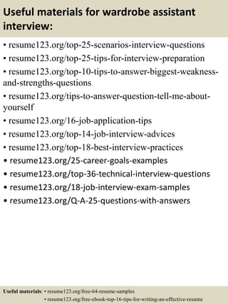 Useful materials for wardrobe assistant
interview:
• resume123.org/top-25-scenarios-interview-questions
• resume123.org/top-25-tips-for-interview-preparation
• resume123.org/top-10-tips-to-answer-biggest-weakness-
and-strengths-questions
• resume123.org/tips-to-answer-question-tell-me-about-
yourself
• resume123.org/16-job-application-tips
• resume123.org/top-14-job-interview-advices
• resume123.org/top-18-best-interview-practices
• resume123.org/25-career-goals-examples
• resume123.org/top-36-technical-interview-questions
• resume123.org/18-job-interview-exam-samples
• resume123.org/Q-A-25-questions-with-answers
Useful materials: • resume123.org/free-64-resume-samples
• resume123.org/free-ebook-top-16-tips-for-writing-an-effective-resume
 