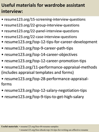 Useful materials for wardrobe assistant
interview:
• resume123.org/15-screening-interview-questions
• resume123.org/22-group-interview-questions
• resume123.org/22-panel-interview-questions
• resume123.org/22-case-interview-questions
• resume123.org/top-12-tips-for-career-development
• resume123.org/top-9-career-path-tips
• resume123.org/top-14-career-objectives
• resume123.org/top-12-career-promotion-tips
• resume123.org/11-performance-appraisal-methods
(includes appraisal templates and forms)
• resume123.org/top-28-performance-appraisal-
forms
• resume123.org/top-12-salary-negotiation-tips
• resume123.org/top-9-tips-to-get-high-salary
Useful materials: • resume123.org/free-64-resume-samples
• resume123.org/free-ebook-top-16-tips-for-writing-an-effective-resume
 