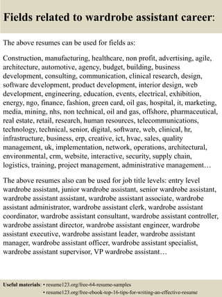 Fields related to wardrobe assistant career:
The above resumes can be used for fields as:
Construction, manufacturing, healthcare, non profit, advertising, agile,
architecture, automotive, agency, budget, building, business
development, consulting, communication, clinical research, design,
software development, product development, interior design, web
development, engineering, education, events, electrical, exhibition,
energy, ngo, finance, fashion, green card, oil gas, hospital, it, marketing,
media, mining, nhs, non technical, oil and gas, offshore, pharmaceutical,
real estate, retail, research, human resources, telecommunications,
technology, technical, senior, digital, software, web, clinical, hr,
infrastructure, business, erp, creative, ict, hvac, sales, quality
management, uk, implementation, network, operations, architectural,
environmental, crm, website, interactive, security, supply chain,
logistics, training, project management, administrative management…
The above resumes also can be used for job title levels: entry level
wardrobe assistant, junior wardrobe assistant, senior wardrobe assistant,
wardrobe assistant assistant, wardrobe assistant associate, wardrobe
assistant administrator, wardrobe assistant clerk, wardrobe assistant
coordinator, wardrobe assistant consultant, wardrobe assistant controller,
wardrobe assistant director, wardrobe assistant engineer, wardrobe
assistant executive, wardrobe assistant leader, wardrobe assistant
manager, wardrobe assistant officer, wardrobe assistant specialist,
wardrobe assistant supervisor, VP wardrobe assistant…
Useful materials: • resume123.org/free-64-resume-samples
• resume123.org/free-ebook-top-16-tips-for-writing-an-effective-resume
 