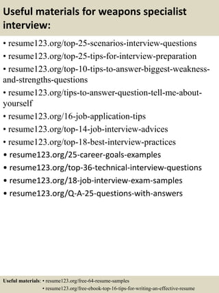 Useful materials for weapons specialist
interview:
• resume123.org/top-25-scenarios-interview-questions
• resume123.org/top-25-tips-for-interview-preparation
• resume123.org/top-10-tips-to-answer-biggest-weakness-
and-strengths-questions
• resume123.org/tips-to-answer-question-tell-me-about-
yourself
• resume123.org/16-job-application-tips
• resume123.org/top-14-job-interview-advices
• resume123.org/top-18-best-interview-practices
• resume123.org/25-career-goals-examples
• resume123.org/top-36-technical-interview-questions
• resume123.org/18-job-interview-exam-samples
• resume123.org/Q-A-25-questions-with-answers
Useful materials: • resume123.org/free-64-resume-samples
• resume123.org/free-ebook-top-16-tips-for-writing-an-effective-resume
 