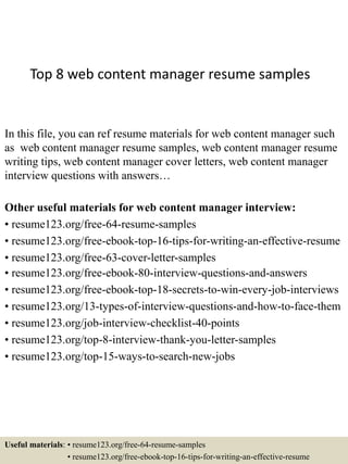 Top 8 web content manager resume samples
In this file, you can ref resume materials for web content manager such
as web content manager resume samples, web content manager resume
writing tips, web content manager cover letters, web content manager
interview questions with answers…
Other useful materials for web content manager interview:
• resume123.org/free-64-resume-samples
• resume123.org/free-ebook-top-16-tips-for-writing-an-effective-resume
• resume123.org/free-63-cover-letter-samples
• resume123.org/free-ebook-80-interview-questions-and-answers
• resume123.org/free-ebook-top-18-secrets-to-win-every-job-interviews
• resume123.org/13-types-of-interview-questions-and-how-to-face-them
• resume123.org/job-interview-checklist-40-points
• resume123.org/top-8-interview-thank-you-letter-samples
• resume123.org/top-15-ways-to-search-new-jobs
Useful materials: • resume123.org/free-64-resume-samples
• resume123.org/free-ebook-top-16-tips-for-writing-an-effective-resume
 