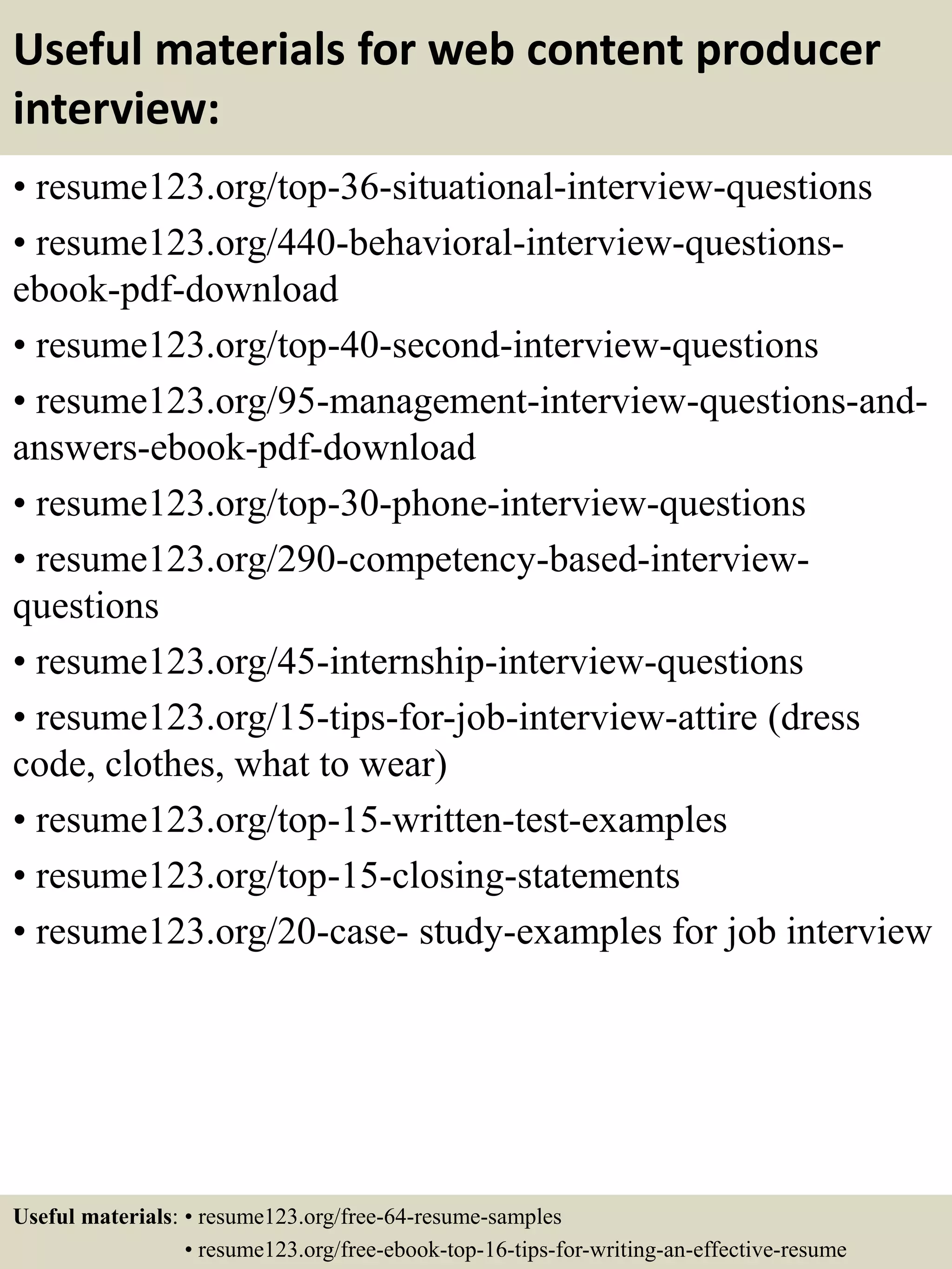 Useful materials for web content producer
interview:
• resume123.org/top-36-situational-interview-questions
• resume123.org/440-behavioral-interview-questions-
ebook-pdf-download
• resume123.org/top-40-second-interview-questions
• resume123.org/95-management-interview-questions-and-
answers-ebook-pdf-download
• resume123.org/top-30-phone-interview-questions
• resume123.org/290-competency-based-interview-
questions
• resume123.org/45-internship-interview-questions
• resume123.org/15-tips-for-job-interview-attire (dress
code, clothes, what to wear)
• resume123.org/top-15-written-test-examples
• resume123.org/top-15-closing-statements
• resume123.org/20-case- study-examples for job interview
Useful materials: • resume123.org/free-64-resume-samples
• resume123.org/free-ebook-top-16-tips-for-writing-an-effective-resume
 