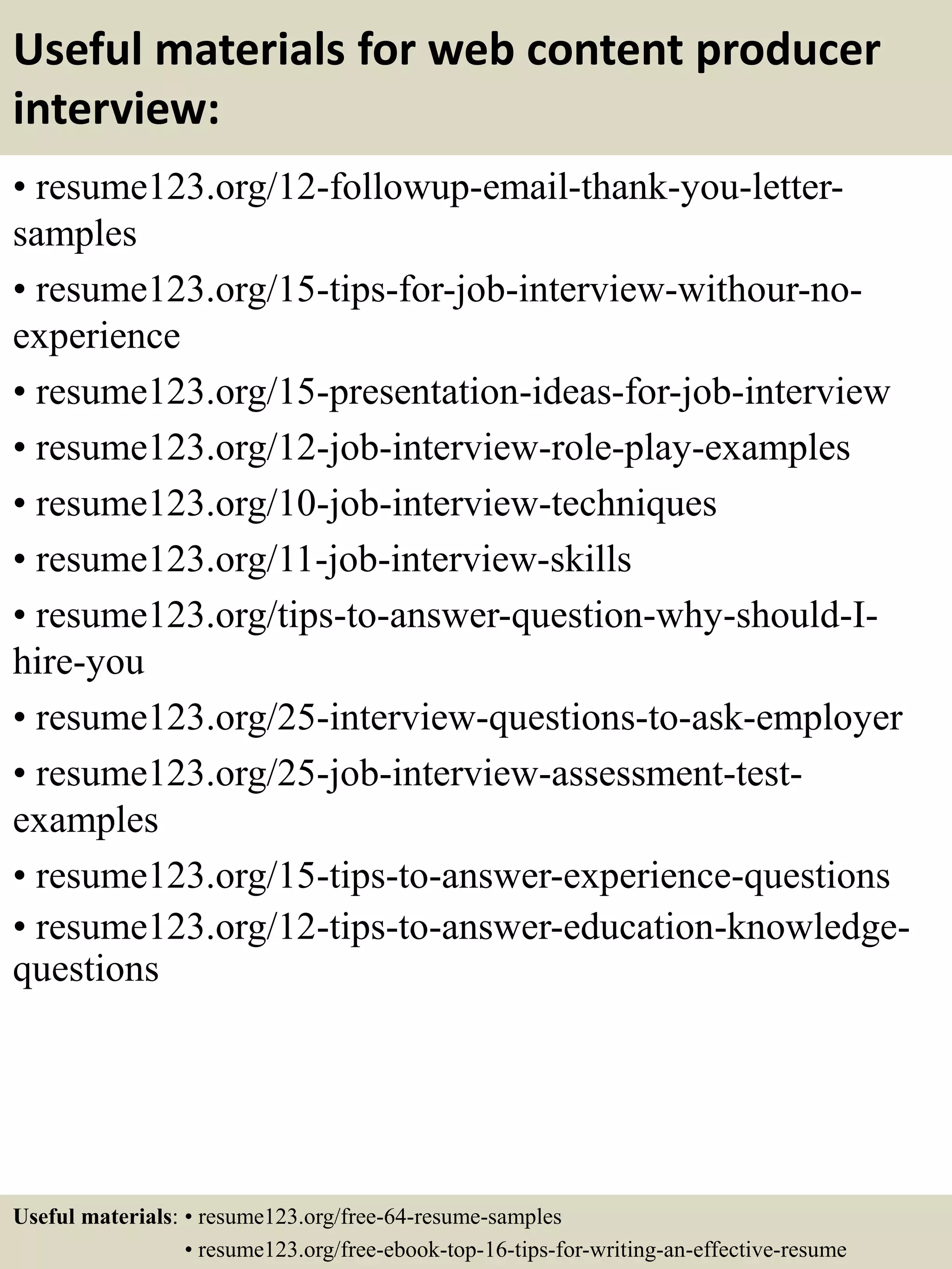 Useful materials for web content producer
interview:
• resume123.org/12-followup-email-thank-you-letter-
samples
• resume123.org/15-tips-for-job-interview-withour-no-
experience
• resume123.org/15-presentation-ideas-for-job-interview
• resume123.org/12-job-interview-role-play-examples
• resume123.org/10-job-interview-techniques
• resume123.org/11-job-interview-skills
• resume123.org/tips-to-answer-question-why-should-I-
hire-you
• resume123.org/25-interview-questions-to-ask-employer
• resume123.org/25-job-interview-assessment-test-
examples
• resume123.org/15-tips-to-answer-experience-questions
• resume123.org/12-tips-to-answer-education-knowledge-
questions
Useful materials: • resume123.org/free-64-resume-samples
• resume123.org/free-ebook-top-16-tips-for-writing-an-effective-resume
 