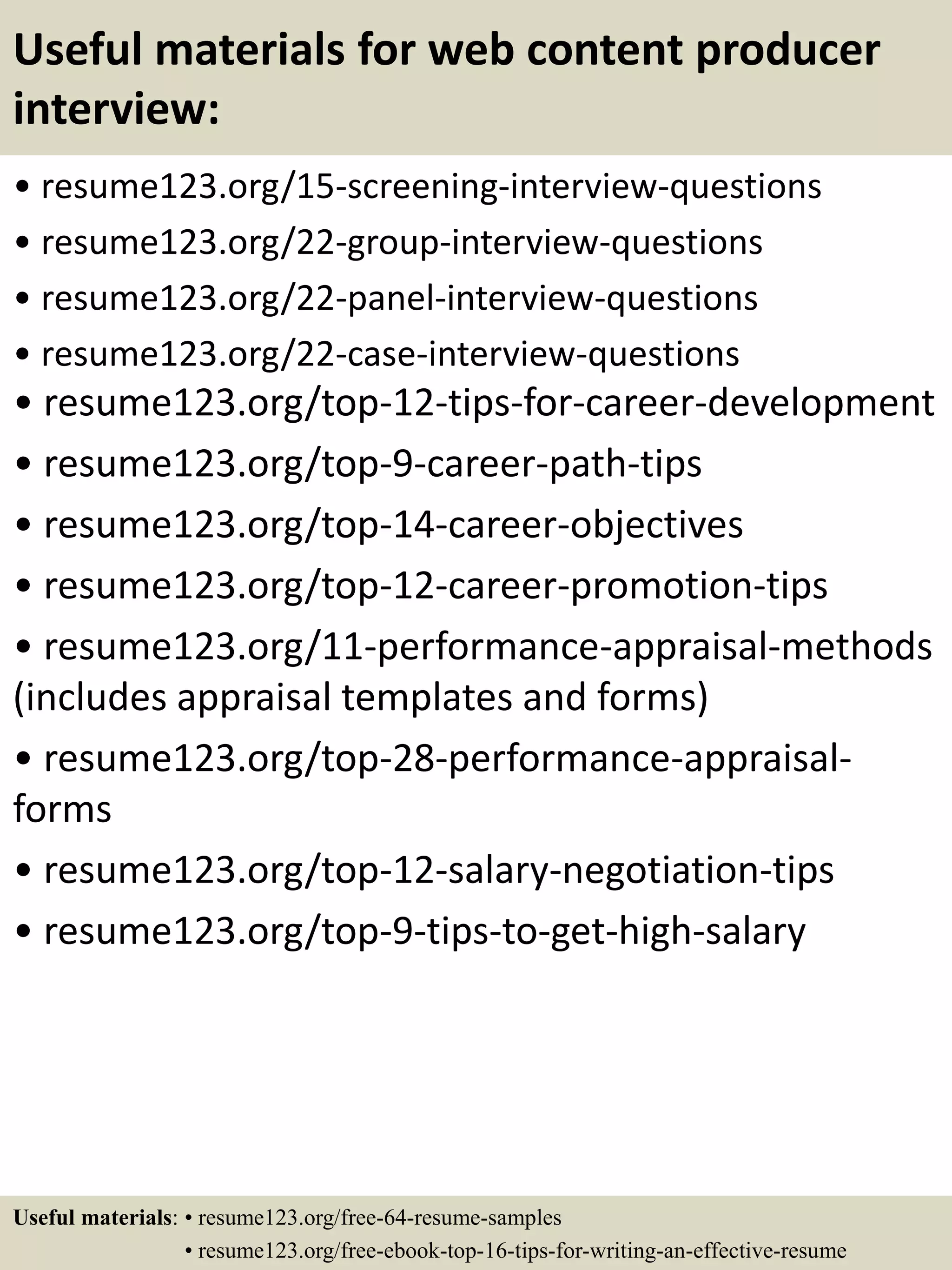 Useful materials for web content producer
interview:
• resume123.org/15-screening-interview-questions
• resume123.org/22-group-interview-questions
• resume123.org/22-panel-interview-questions
• resume123.org/22-case-interview-questions
• resume123.org/top-12-tips-for-career-development
• resume123.org/top-9-career-path-tips
• resume123.org/top-14-career-objectives
• resume123.org/top-12-career-promotion-tips
• resume123.org/11-performance-appraisal-methods
(includes appraisal templates and forms)
• resume123.org/top-28-performance-appraisal-
forms
• resume123.org/top-12-salary-negotiation-tips
• resume123.org/top-9-tips-to-get-high-salary
Useful materials: • resume123.org/free-64-resume-samples
• resume123.org/free-ebook-top-16-tips-for-writing-an-effective-resume
 